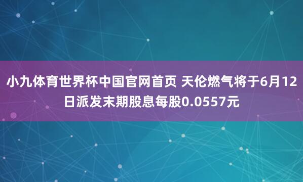 小九体育世界杯中国官网首页 天伦燃气将于6月12日派发末期股息每股0.0557元