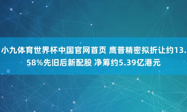 小九体育世界杯中国官网首页 鹰普精密拟折让约13.58%先旧后新配股 净筹约5.39亿港元