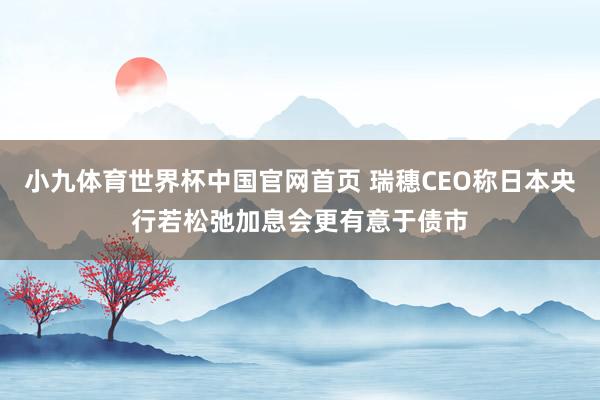 小九体育世界杯中国官网首页 瑞穗CEO称日本央行若松弛加息会更有意于债市