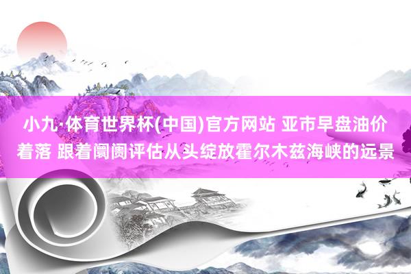 小九·体育世界杯(中国)官方网站 亚市早盘油价着落 跟着阛阓评估从头绽放霍尔木兹海峡的远景