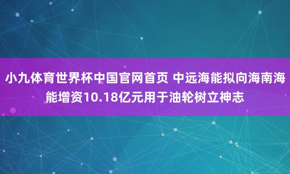小九体育世界杯中国官网首页 中远海能拟向海南海能增资10.18亿元用于油轮树立神志