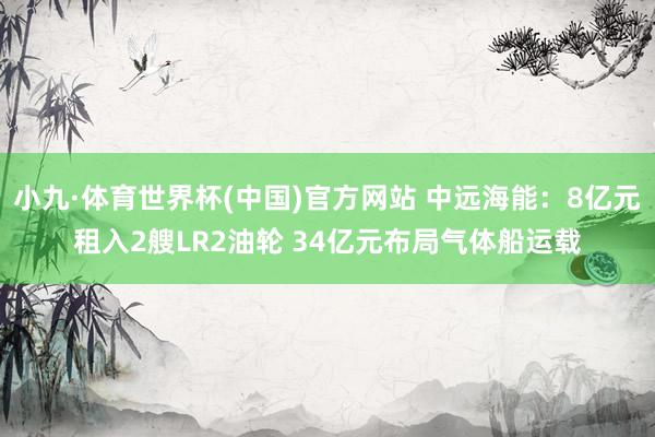 小九·体育世界杯(中国)官方网站 中远海能：8亿元租入2艘LR2油轮 34亿元布局气体船运载
