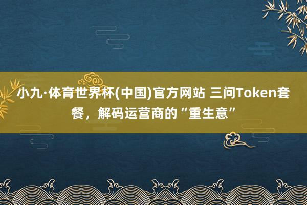 小九·体育世界杯(中国)官方网站 三问Token套餐，解码运营商的“重生意”