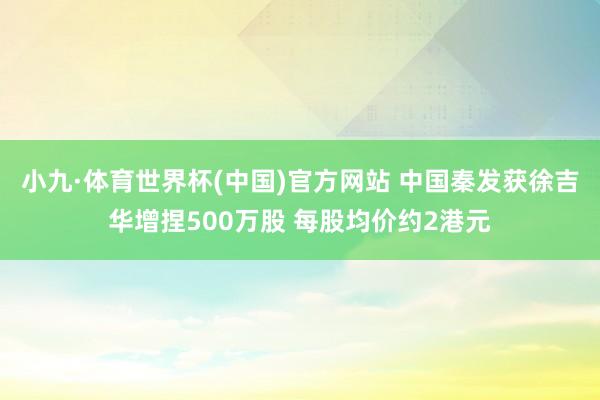 小九·体育世界杯(中国)官方网站 中国秦发获徐吉华增捏500万股 每股均价约2港元