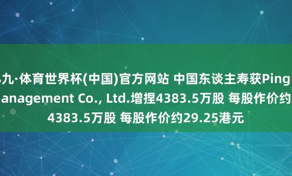 小九·体育世界杯(中国)官方网站 中国东谈主寿获Ping An Asset Management Co., Ltd.增捏4383.5万股 每股作价约29.25港元