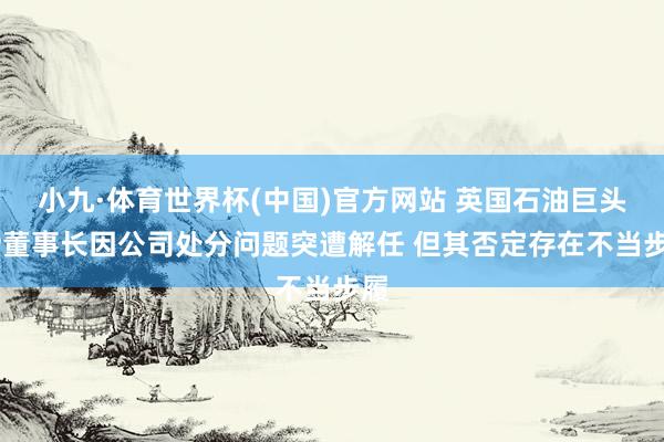 小九·体育世界杯(中国)官方网站 英国石油巨头BP董事长因公司处分问题突遭解任 但其否定存在不当步履