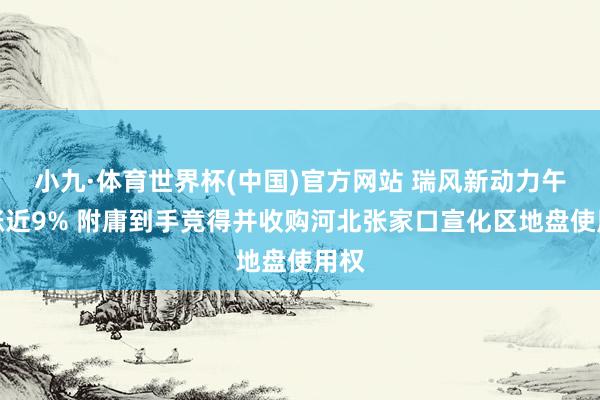 小九·体育世界杯(中国)官方网站 瑞风新动力午前涨近9% 附庸到手竞得并收购河北张家口宣化区地盘使用权
