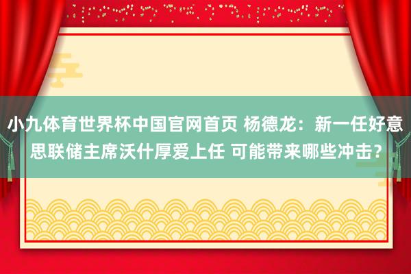 小九体育世界杯中国官网首页 杨德龙：新一任好意思联储主席沃什厚爱上任 可能带来哪些冲击？