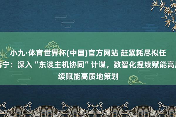 小九·体育世界杯(中国)官方网站 赶紧耗尽拟任总司理蒋宁：深入“东谈主机协同”计谋，数智化捏续赋能高质地策划