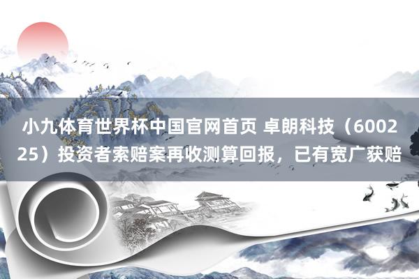 小九体育世界杯中国官网首页 卓朗科技（600225）投资者索赔案再收测算回报，已有宽广获赔