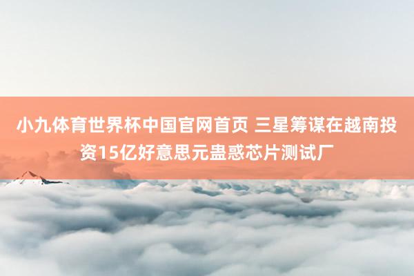 小九体育世界杯中国官网首页 三星筹谋在越南投资15亿好意思元蛊惑芯片测试厂