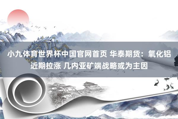 小九体育世界杯中国官网首页 华泰期货：氧化铝近期拉涨 几内亚矿端战略或为主因