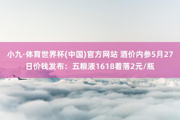 小九·体育世界杯(中国)官方网站 酒价内参5月27日价钱发布：五粮液1618着落2元/瓶