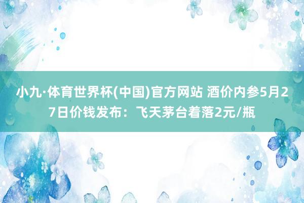 小九·体育世界杯(中国)官方网站 酒价内参5月27日价钱发布：飞天茅台着落2元/瓶