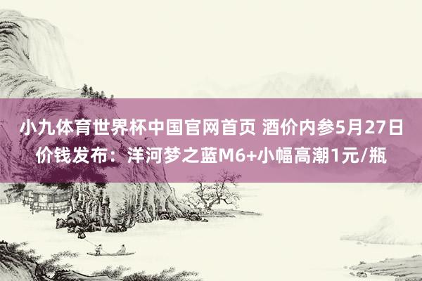 小九体育世界杯中国官网首页 酒价内参5月27日价钱发布：洋河梦之蓝M6+小幅高潮1元/瓶