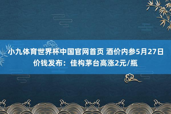 小九体育世界杯中国官网首页 酒价内参5月27日价钱发布：佳构茅台高涨2元/瓶
