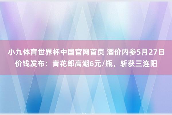 小九体育世界杯中国官网首页 酒价内参5月27日价钱发布：青花郎高潮6元/瓶，斩获三连阳