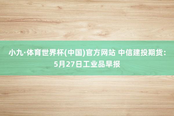 小九·体育世界杯(中国)官方网站 中信建投期货：5月27日工业品早报