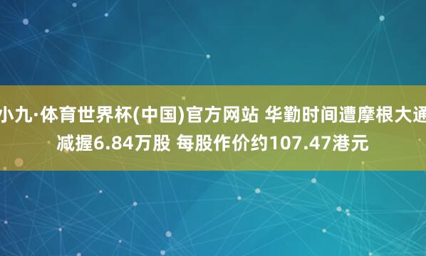 小九·体育世界杯(中国)官方网站 华勤时间遭摩根大通减握6.84万股 每股作价约107.47港元