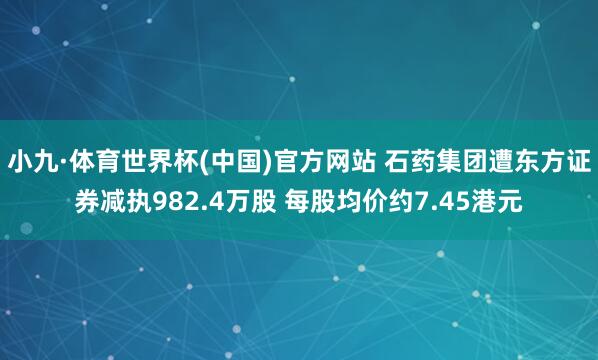 小九·体育世界杯(中国)官方网站 石药集团遭东方证券减执982.4万股 每股均价约7.45港元