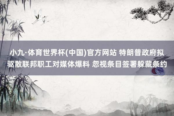小九·体育世界杯(中国)官方网站 特朗普政府拟驱散联邦职工对媒体爆料 忽视条目签署躲藏条约
