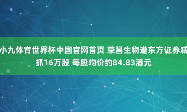 小九体育世界杯中国官网首页 荣昌生物遭东方证券减抓16万股 每股均价约84.83港元