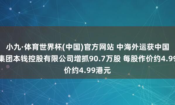小九·体育世界杯(中国)官方网站 中海外运获中国南航集团本钱控股有限公司增抓90.7万股 每股作价约4.99港元