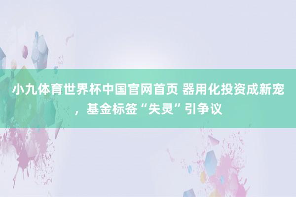 小九体育世界杯中国官网首页 器用化投资成新宠，基金标签“失灵”引争议