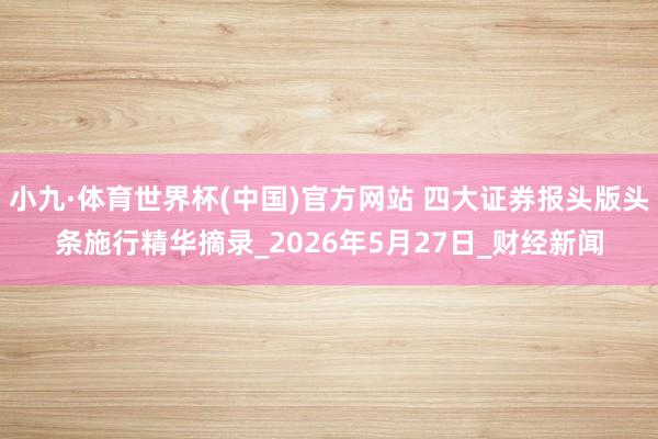 小九·体育世界杯(中国)官方网站 四大证券报头版头条施行精华摘录_2026年5月27日_财经新闻