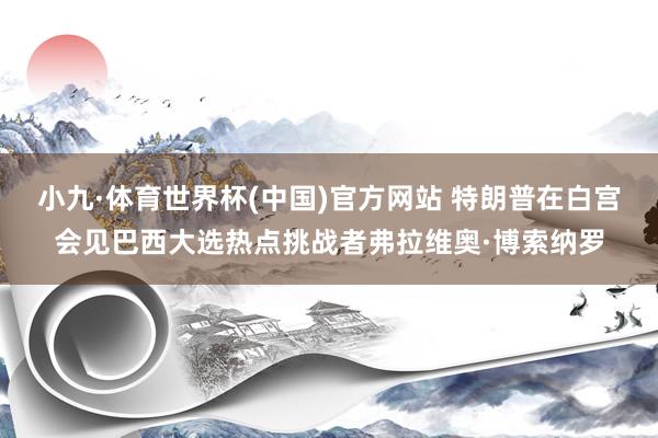 小九·体育世界杯(中国)官方网站 特朗普在白宫会见巴西大选热点挑战者弗拉维奥·博索纳罗
