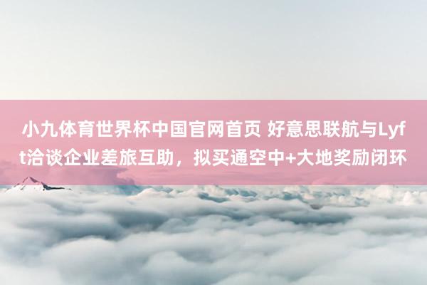 小九体育世界杯中国官网首页 好意思联航与Lyft洽谈企业差旅互助，拟买通空中+大地奖励闭环