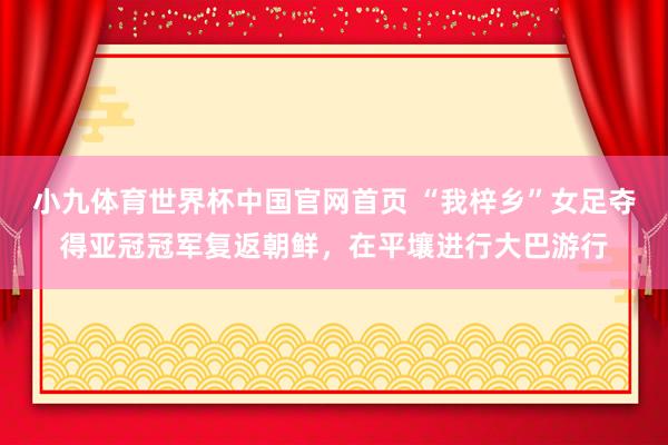 小九体育世界杯中国官网首页 “我梓乡”女足夺得亚冠冠军复返朝鲜，在平壤进行大巴游行