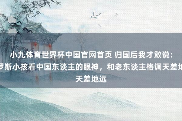 小九体育世界杯中国官网首页 归国后我才敢说：俄罗斯小孩看中国东谈主的眼神，和老东谈主格调天差地远