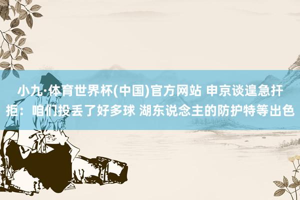 小九·体育世界杯(中国)官方网站 申京谈遑急扞拒：咱们投丢了好多球 湖东说念主的防护特等出色