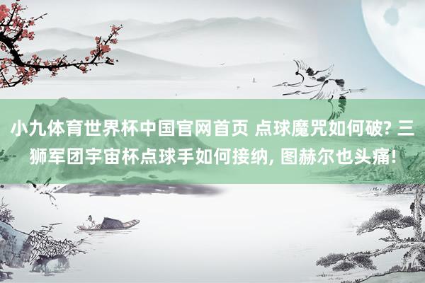 小九体育世界杯中国官网首页 点球魔咒如何破? 三狮军团宇宙杯点球手如何接纳, 图赫尔也头痛!