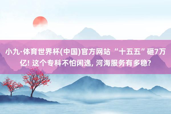 小九·体育世界杯(中国)官方网站 “十五五”砸7万亿! 这个专科不怕闲逸, 河海服务有多稳?