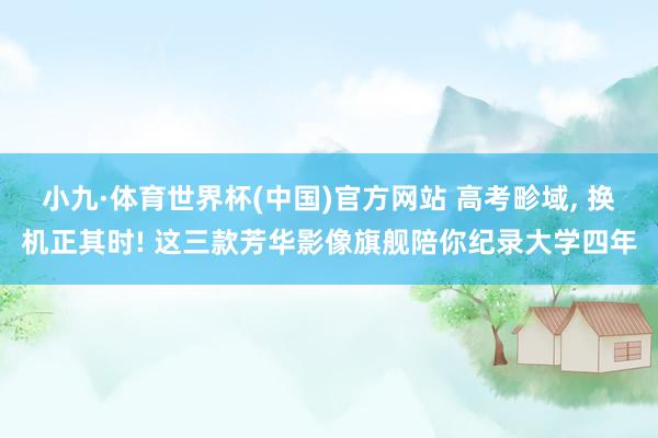 小九·体育世界杯(中国)官方网站 高考畛域, 换机正其时! 这三款芳华影像旗舰陪你纪录大学四年