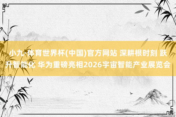 小九·体育世界杯(中国)官方网站 深耕根时刻 跃升智能化 华