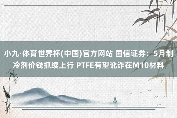 小九·体育世界杯(中国)官方网站 国信证券：5月制冷剂价钱抓续上行 PTFE有望讹诈在M10材料