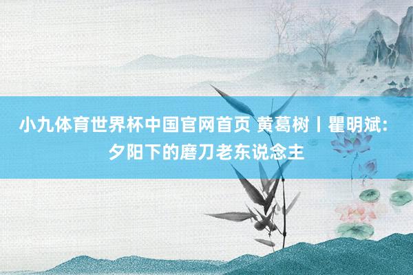小九体育世界杯中国官网首页 黄葛树丨瞿明斌: 夕阳下的磨刀老东说念主