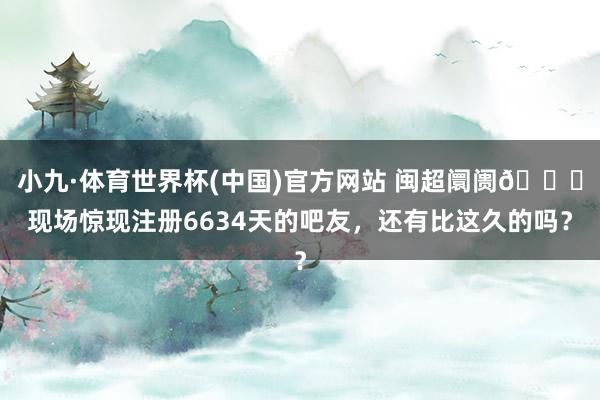 小九·体育世界杯(中国)官方网站 闽超阛阓😎现场惊现注册6634天的吧友，还有比这久的吗？