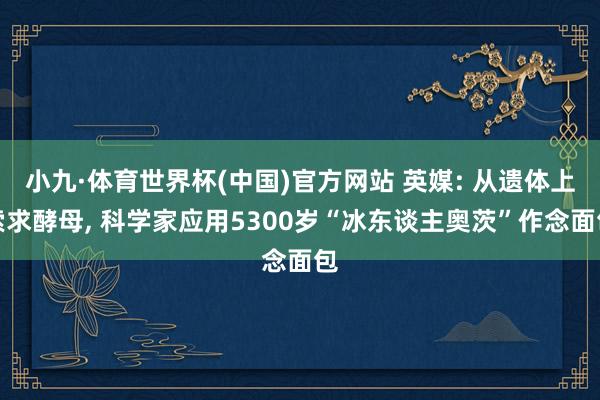 小九·体育世界杯(中国)官方网站 英媒: 从遗体上索求酵母， 科学家应用5300岁“冰东谈主奥茨”作念面包