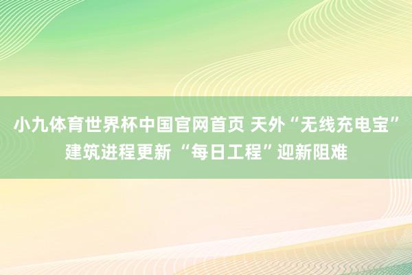 小九体育世界杯中国官网首页 天外“无线充电宝”建筑进程更新 “每日工程”迎新阻难