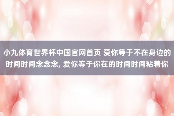 小九体育世界杯中国官网首页 爱你等于不在身边的时间时间念念念， 爱你等于你在的时间时间粘着你