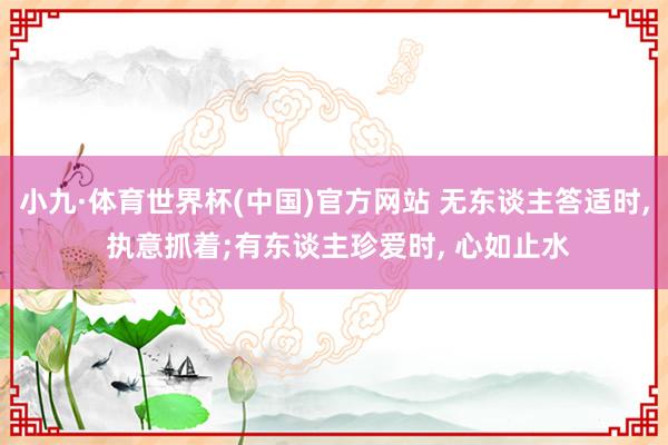 小九·体育世界杯(中国)官方网站 无东谈主答适时， 执意抓着;有东谈主珍爱时， 心如止水