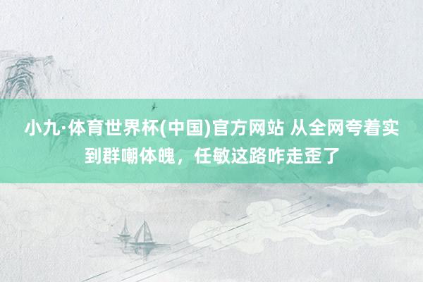 小九·体育世界杯(中国)官方网站 从全网夸着实到群嘲体魄，任敏这路咋走歪了