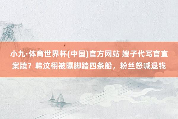 小九·体育世界杯(中国)官方网站 嫂子代写官宣案牍？韩汶栩被曝脚踏四条船，粉丝怒喊退钱