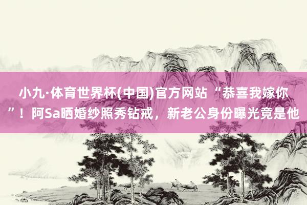 小九·体育世界杯(中国)官方网站 “恭喜我嫁你”！阿Sa晒婚纱照秀钻戒，新老公身份曝光竟是他