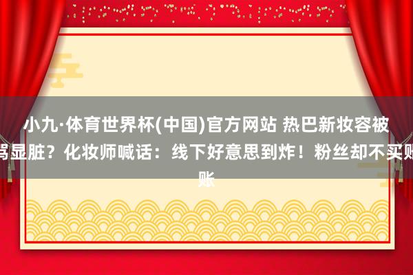 小九·体育世界杯(中国)官方网站 热巴新妆容被骂显脏？化妆师喊话：线下好意思到炸！粉丝却不买账