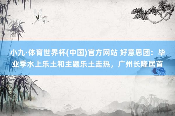 小九·体育世界杯(中国)官方网站 好意思团：毕业季水上乐土和主题乐土走热，广州长隆居首